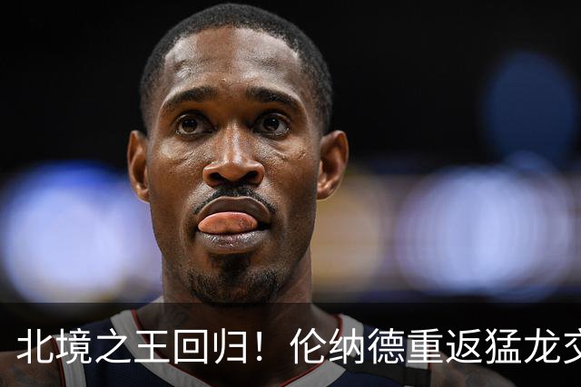 北境之王回归！伦纳德重返猛龙交易评级：猛龙C+ 快船A+