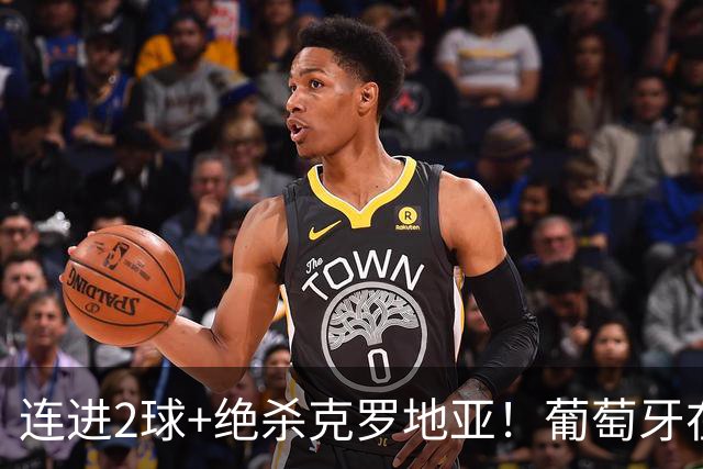 连进2球+绝杀克罗地亚！葡萄牙在逆境中展露球队底蕴